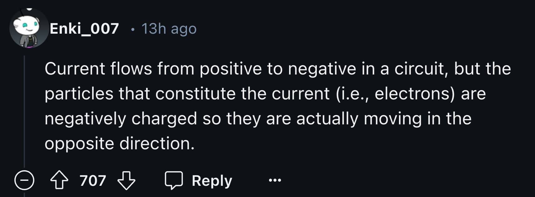 screenshot - Enki_007 13h ago Current flows from positive to negative in a circuit, but the particles that constitute the current i.e., electrons are negatively charged so they are actually moving in the opposite direction. 707